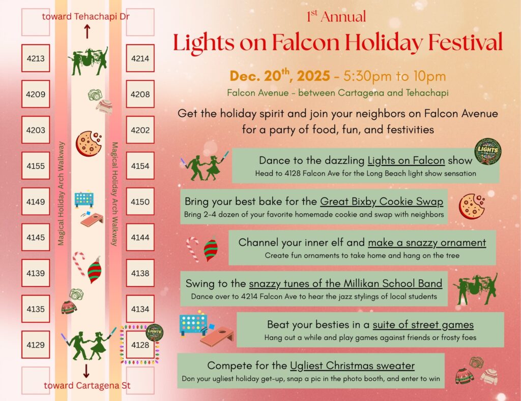 🎄✨ OKAY… it’s happening. ✨🎄

After years of building lights, arches, and accidentally creating a holiday destination, we decided it was time to do what the block has been asking for…

📣 We’re throwing a holiday block party.
On December 20, Falcon Avenue will be closed for the 1st Annual Lights on Falcon Holiday Festival — a walkable, come-and-go neighborhood celebration built around lights, music, and spending time together.

What that means:
• The Lights on Falcon show running all evening
• 140+ glowing arches built by neighbors up and down the block
• Cookie contest (bring some if you want, eat some if you don’t)
• Ornament making for kids
• Photo booth with free physical prints
• Ugly sweater / holiday outfit contests and fun
• Live jazz from Millikan School Band students
• Street games, wandering, laughing, and lingering longer than planned

🎅 Santa’s Mailbox will be open too — bring a letter (he writes back) or use the magic button when you’re here to check his naughty or nice list.

📍 Falcon Ave (between Cartagena & Tehachapi)
🕔 December 20 | Starts at 5:30 PM
🎄 Free • Family-friendly • Very walkable

This whole thing exists because the community showed up — neighbors building arches, families coming back night after night, and a block that decided to lean all the way into the holidays. This festival is our way of celebrating the community.

👇 Tell us below:
Are you coming for the lights, the cookies, the sweaters… or all of the above?

We can’t wait to celebrate with you ✨